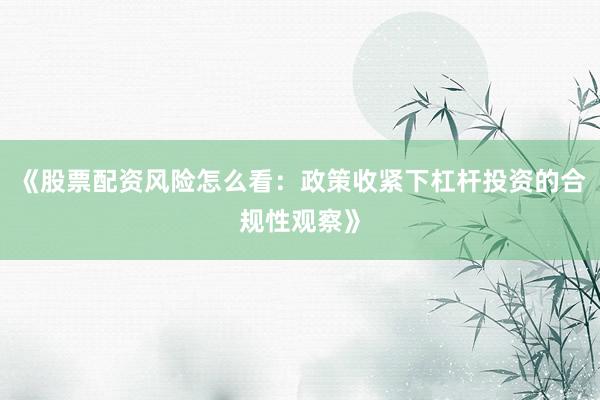 《股票配资风险怎么看：政策收紧下杠杆投资的合规性观察》