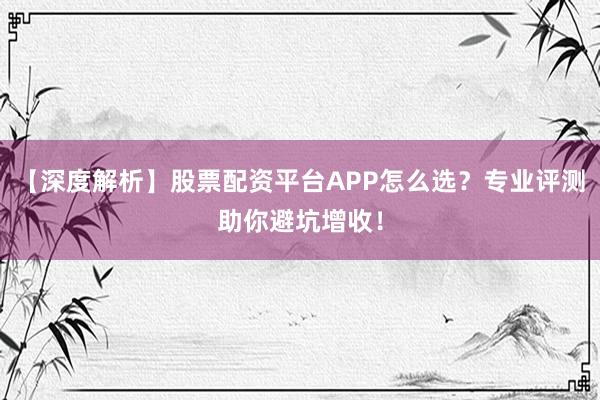 【深度解析】股票配资平台APP怎么选？专业评测助你避坑增收！