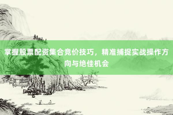 掌握股票配资集合竞价技巧，精准捕捉实战操作方向与绝佳机会