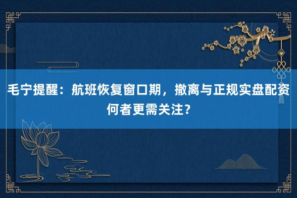 毛宁提醒：航班恢复窗口期，撤离与正规实盘配资何者更需关注？