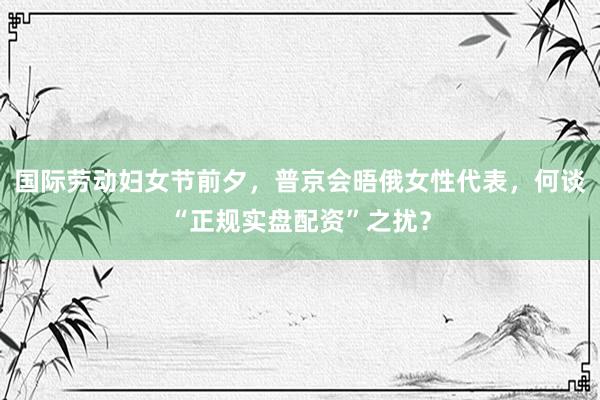 国际劳动妇女节前夕，普京会晤俄女性代表，何谈“正规实盘配资”之扰？