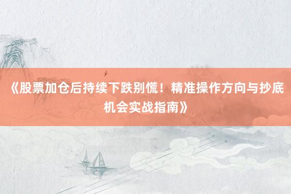 《股票加仓后持续下跌别慌！精准操作方向与抄底机会实战指南》