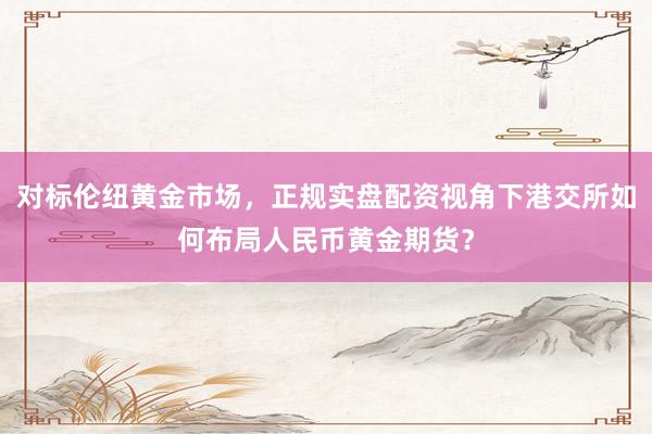 对标伦纽黄金市场，正规实盘配资视角下港交所如何布局人民币黄金期货？
