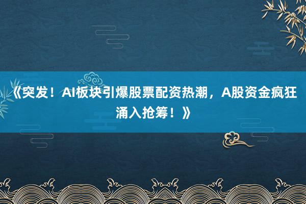 《突发！AI板块引爆股票配资热潮，A股资金疯狂涌入抢筹！》