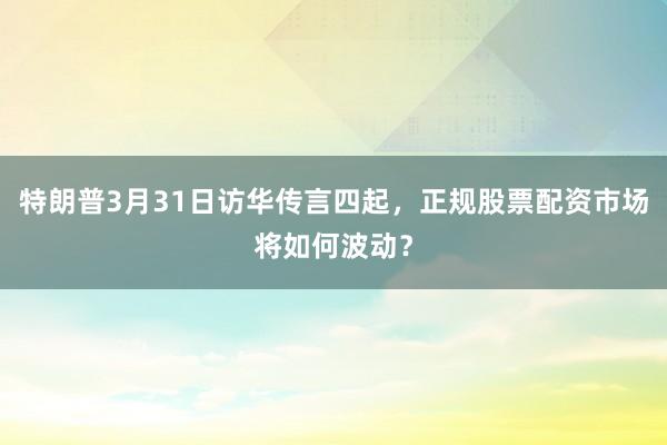 特朗普3月31日访华传言四起，正规股票配资市场将如何波动？
