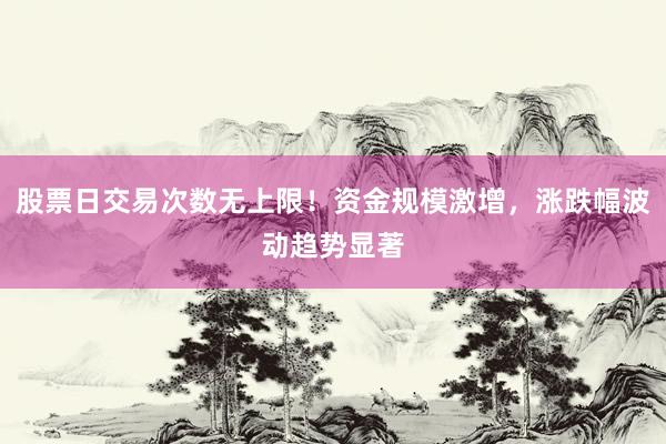 股票日交易次数无上限！资金规模激增，涨跌幅波动趋势显著