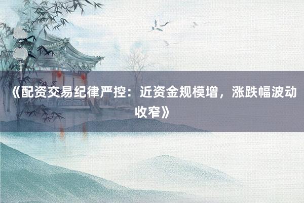 《配资交易纪律严控：近资金规模增，涨跌幅波动收窄》