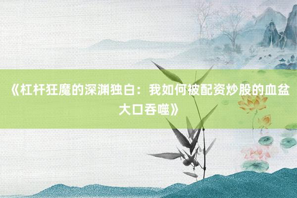 《杠杆狂魔的深渊独白：我如何被配资炒股的血盆大口吞噬》