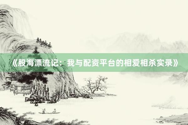 《股海漂流记：我与配资平台的相爱相杀实录》