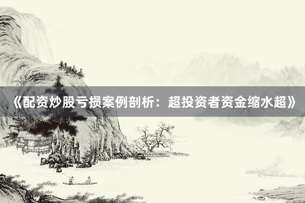 《配资炒股亏损案例剖析：超投资者资金缩水超》