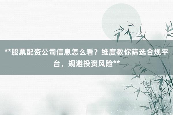 **股票配资公司信息怎么看？维度教你筛选合规平台，规避投资风险**