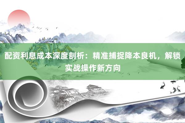 配资利息成本深度剖析：精准捕捉降本良机，解锁实战操作新方向