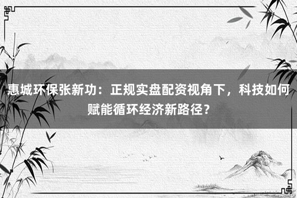 惠城环保张新功：正规实盘配资视角下，科技如何赋能循环经济新路径？