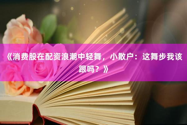 《消费股在配资浪潮中轻舞，小散户：这舞步我该跟吗？》
