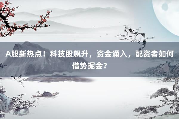 A股新热点！科技股飙升，资金涌入，配资者如何借势掘金？
