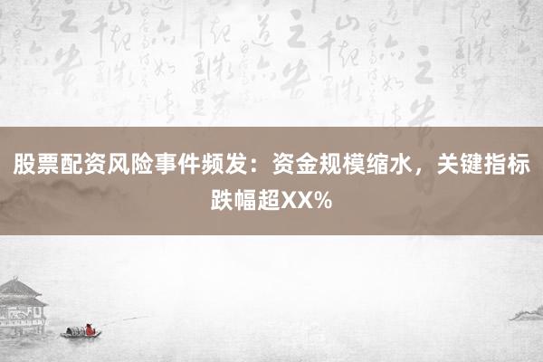 股票配资风险事件频发：资金规模缩水，关键指标跌幅超XX%