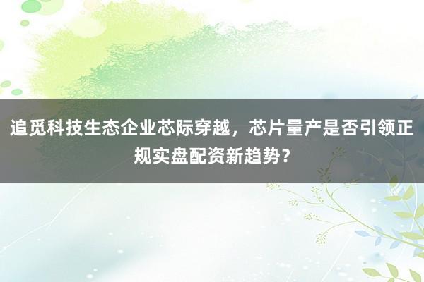 追觅科技生态企业芯际穿越,芯片量产是否引领正规实盘配资新趋势?