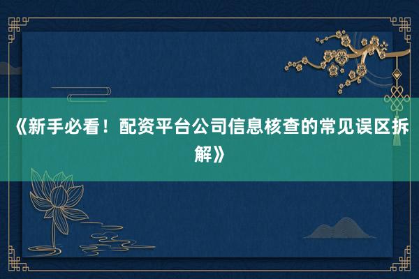 《新手必看！配资平台公司信息核查的常见误区拆解》