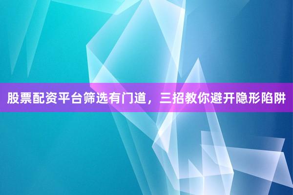 股票配资平台筛选有门道，三招教你避开隐形陷阱