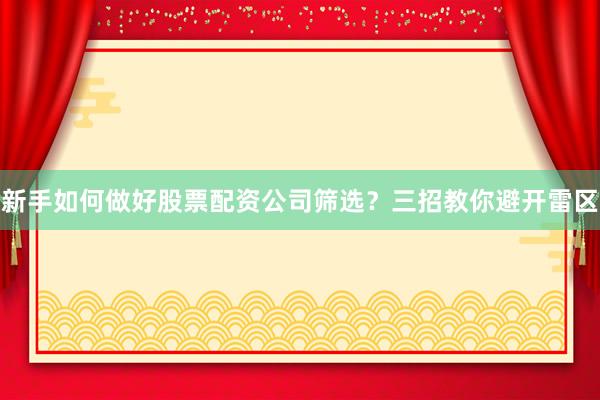 新手如何做好股票配资公司筛选？三招教你避开雷区